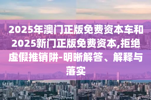 2025年澳門正版免費資本車和2025新門正版免費資本,拒絕虛假推銷阱-明晰解答、解釋與落實